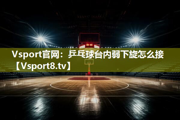 Vsport官网：乒乓球台内弱下旋怎么接