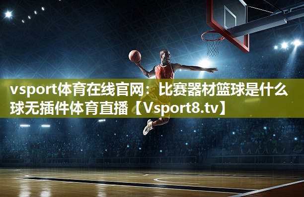 vsport体育在线官网：比赛器材篮球是什么球无插件体育直播