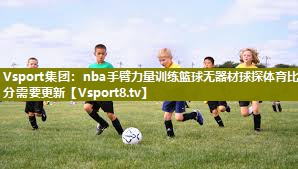 Vsport集团：nba手臂力量训练篮球无器材球探体育比分需要更新