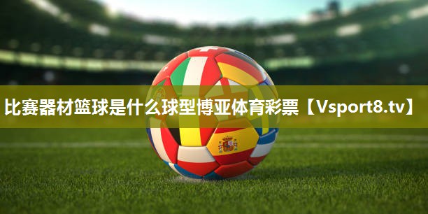 比赛器材篮球是什么球型博亚体育彩票