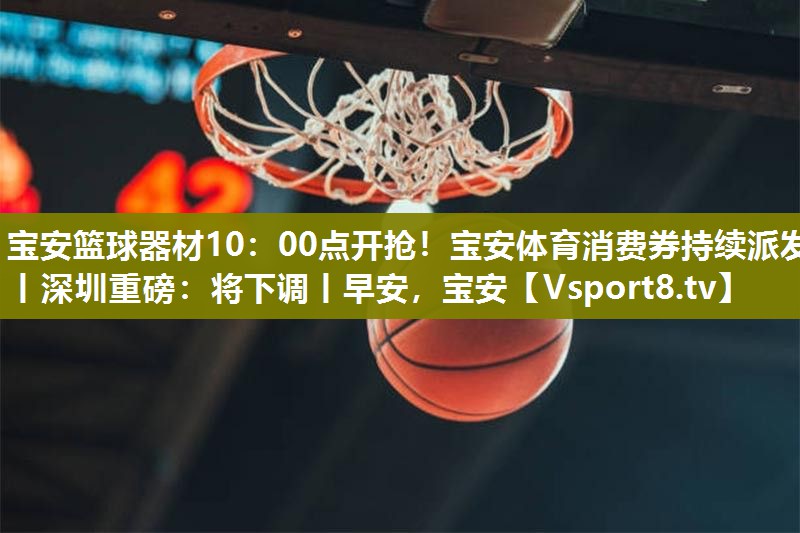 宝安篮球器材10：00点开抢！宝安体育消费券持续派发丨深圳重磅：将下调丨早安，宝安
