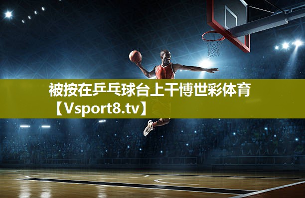 被按在乒乓球台上干博世彩体育
