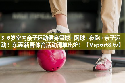 3-6岁室内亲子运动健身篮球+网球+夜跑+亲子运动！东莞新春体育活动清单出炉！