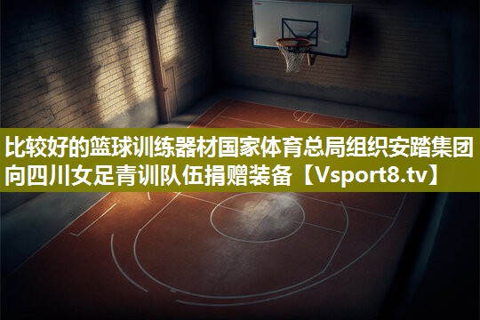 比较好的篮球训练器材国家体育总局组织安踏集团向四川女足青训队伍捐赠装备