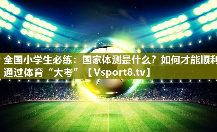 全国小学生必练：国家体测是什么？如何才能顺利通过体育“大考”