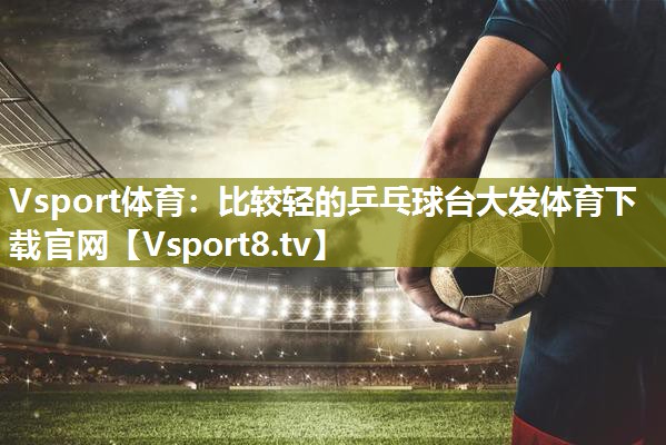 Vsport体育：比较轻的乒乓球台大发体育下载官网