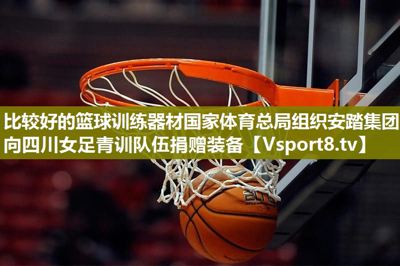 比较好的篮球训练器材国家体育总局组织安踏集团向四川女足青训队伍捐赠装备